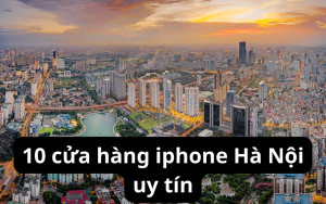10 cửa hàng iphone Hà Nội uy tín